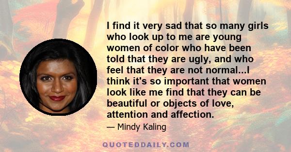 I find it very sad that so many girls who look up to me are young women of color who have been told that they are ugly, and who feel that they are not normal...I think it's so important that women look like me find that