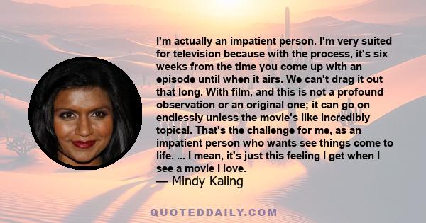 I'm actually an impatient person. I'm very suited for television because with the process, it's six weeks from the time you come up with an episode until when it airs. We can't drag it out that long. With film, and this