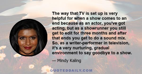 The way that TV is set up is very helpful for when a show comes to an end because as an actor, you've got acting, but as a showrunner you still get to edit for three months and after that ends you get to do a sound mix.