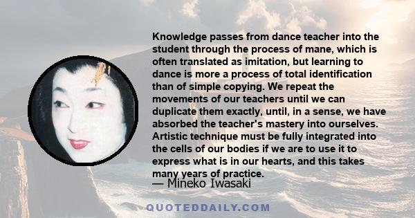 Knowledge passes from dance teacher into the student through the process of mane, which is often translated as imitation, but learning to dance is more a process of total identification than of simple copying. We repeat