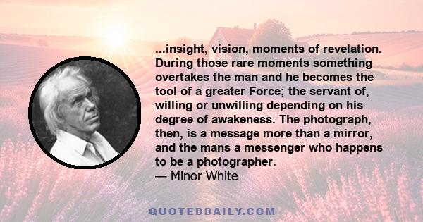 ...insight, vision, moments of revelation. During those rare moments something overtakes the man and he becomes the tool of a greater Force; the servant of, willing or unwilling depending on his degree of awakeness. The