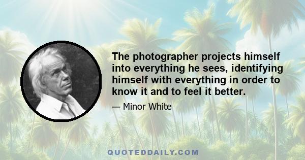 The photographer projects himself into everything he sees, identifying himself with everything in order to know it and to feel it better.