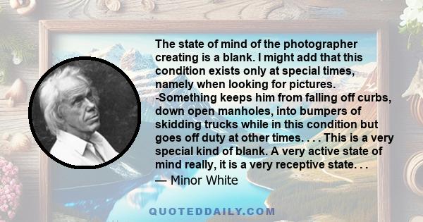 The state of mind of the photographer creating is a blank. I might add that this condition exists only at special times, namely when looking for pictures. -Something keeps him from falling off curbs, down open manholes,
