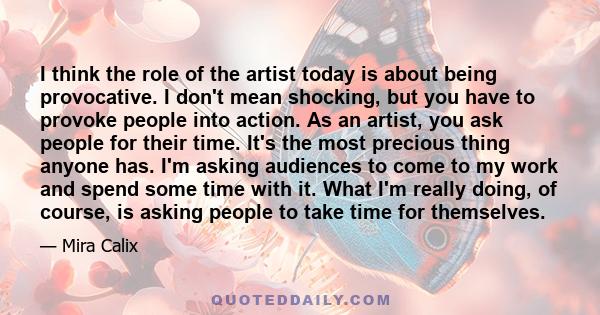 I think the role of the artist today is about being provocative. I don't mean shocking, but you have to provoke people into action. As an artist, you ask people for their time. It's the most precious thing anyone has.