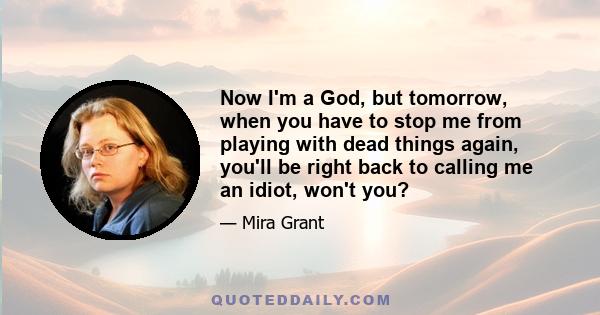 Now I'm a God, but tomorrow, when you have to stop me from playing with dead things again, you'll be right back to calling me an idiot, won't you?