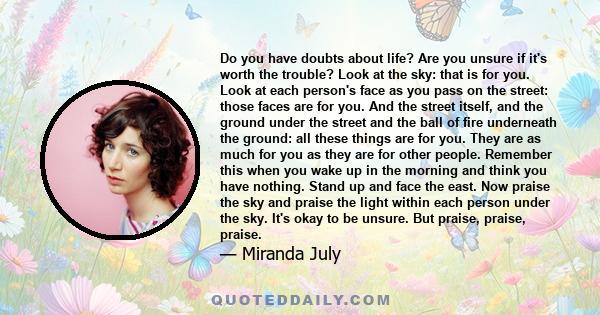 Do you have doubts about life? Are you unsure if it's worth the trouble? Look at the sky: that is for you. Look at each person's face as you pass on the street: those faces are for you. And the street itself, and the