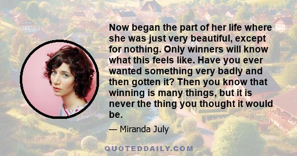 Now began the part of her life where she was just very beautiful, except for nothing. Only winners will know what this feels like. Have you ever wanted something very badly and then gotten it? Then you know that winning