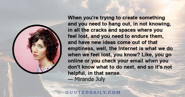 When you're trying to create something and you need to hang out, in not knowing, in all the cracks and spaces where you feel lost, and you need to endure them, and have new ideas come out of that emptiness, well, the
