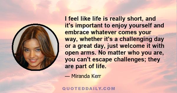 I feel like life is really short, and it's important to enjoy yourself and embrace whatever comes your way, whether it's a challenging day or a great day, just welcome it with open arms. No matter who you are, you can't