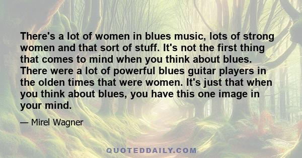 There's a lot of women in blues music, lots of strong women and that sort of stuff. It's not the first thing that comes to mind when you think about blues. There were a lot of powerful blues guitar players in the olden