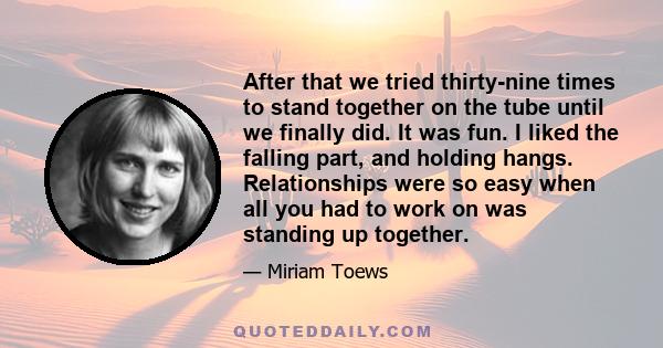 After that we tried thirty-nine times to stand together on the tube until we finally did. It was fun. I liked the falling part, and holding hangs. Relationships were so easy when all you had to work on was standing up