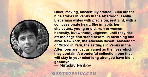 Quiet, moving, masterfully crafted. Such are the nine stories in Venus in the Afternoon. Tehila Lieberman writes with precision, restraint, with a compassionate heart. She inhabits her characters, young or old, men or