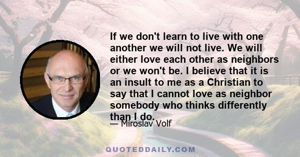If we don't learn to live with one another we will not live. We will either love each other as neighbors or we won't be. I believe that it is an insult to me as a Christian to say that I cannot love as neighbor somebody