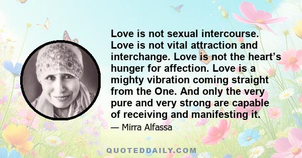 Love is not sexual intercourse. Love is not vital attraction and interchange. Love is not the heart’s hunger for affection. Love is a mighty vibration coming straight from the One. And only the very pure and very strong