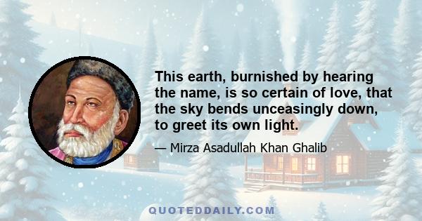 This earth, burnished by hearing the name, is so certain of love,
that the sky bends unceasingly down, to greet its own light.