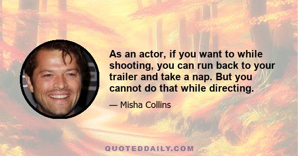 As an actor, if you want to while shooting, you can run back to your trailer and take a nap. But you cannot do that while directing.