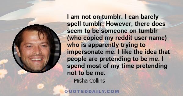 I am not on tumblr. I can barely spell tumblr. However, there does seem to be someone on tumblr (who copied my reddit user name) who is apparently trying to impersonate me. I like the idea that people are pretending to