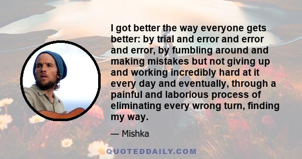 I got better the way everyone gets better: by trial and error and error and error, by fumbling around and making mistakes but not giving up and working incredibly hard at it every day and eventually, through a painful