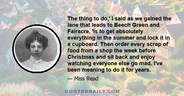 The thing to do,' I said as we gained the lane that leads to Beech Green and Fairacre, 'is to get absolutely everything in the summer and lock it in a cupboard. Then order every scrap of food from a shop the week before