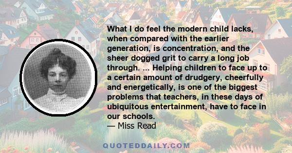What I do feel the modern child lacks, when compared with the earlier generation, is concentration, and the sheer dogged grit to carry a long job through. ... Helping children to face up to a certain amount of drudgery,