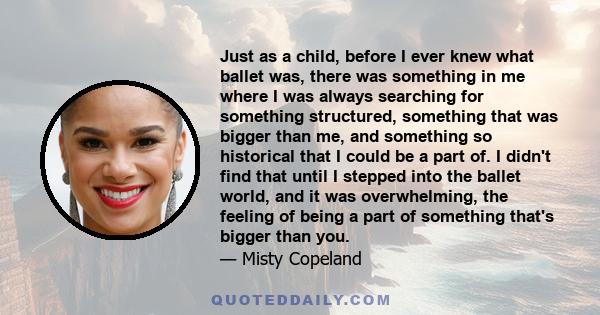 Just as a child, before I ever knew what ballet was, there was something in me where I was always searching for something structured, something that was bigger than me, and something so historical that I could be a part