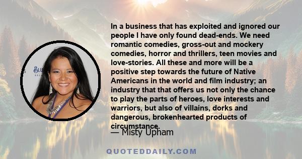 In a business that has exploited and ignored our people I have only found dead-ends. We need romantic comedies, gross-out and mockery comedies, horror and thrillers, teen movies and love-stories. All these and more will