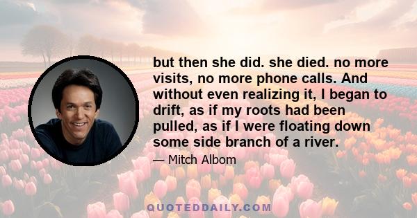 but then she did. she died. no more visits, no more phone calls. And without even realizing it, I began to drift, as if my roots had been pulled, as if I were floating down some side branch of a river.
