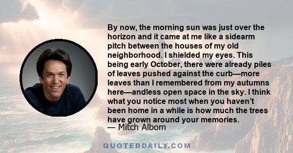 By now, the morning sun was just over the horizon and it came at me like a sidearm pitch between the houses of my old neighborhood. I shielded my eyes. This being early October, there were already piles of leaves pushed