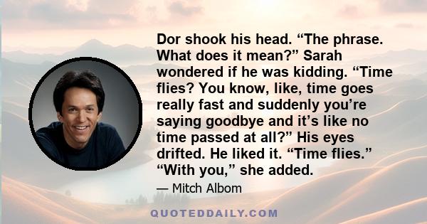 Dor shook his head. “The phrase. What does it mean?” Sarah wondered if he was kidding. “Time flies? You know, like, time goes really fast and suddenly you’re saying goodbye and it’s like no time passed at all?” His eyes