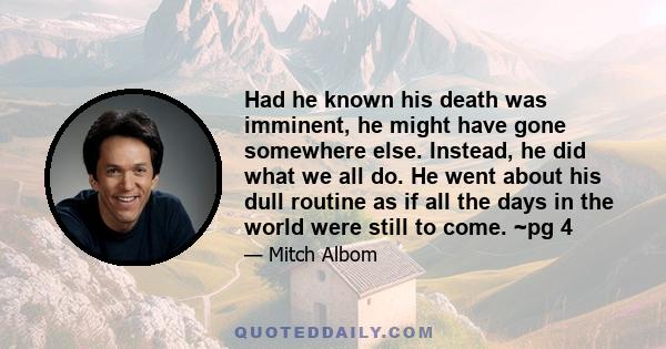 Had he known his death was imminent, he might have gone somewhere else. Instead, he did what we all do. He went about his dull routine as if all the days in the world were still to come. ~pg 4