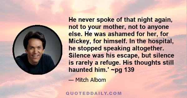 He never spoke of that night again, not to your mother, not to anyone else. He was ashamed for her, for Mickey, for himself. In the hospital, he stopped speaking altogether. Silence was his escape, but silence is rarely