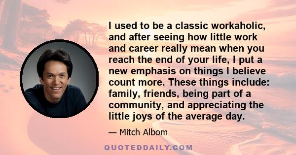 I used to be a classic workaholic, and after seeing how little work and career really mean when you reach the end of your life, I put a new emphasis on things I believe count more. These things include: family, friends,