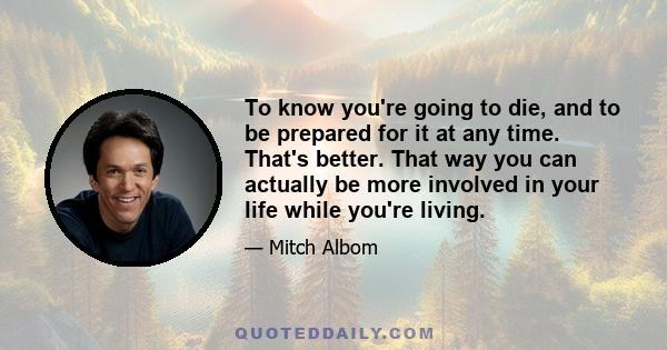 To know you're going to die, and to be prepared for it at any time. That's better. That way you can actually be more involved in your life while you're living.