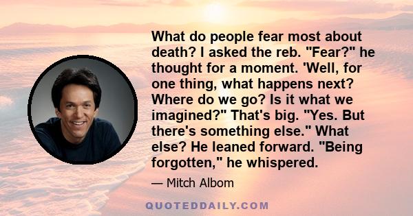 What do people fear most about death? I asked the reb. Fear? he thought for a moment. 'Well, for one thing, what happens next? Where do we go? Is it what we imagined? That's big. Yes. But there's something else. What