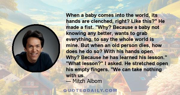 When a baby comes into the world, its hands are clenched, right? Like this? He made a fist. Why? Because a baby not knowing any better, wants to grab everything, to say the whole world is mine. But when an old person