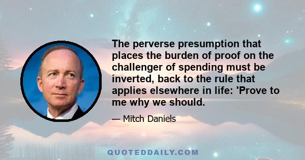 The perverse presumption that places the burden of proof on the challenger of spending must be inverted, back to the rule that applies elsewhere in life: 'Prove to me why we should.