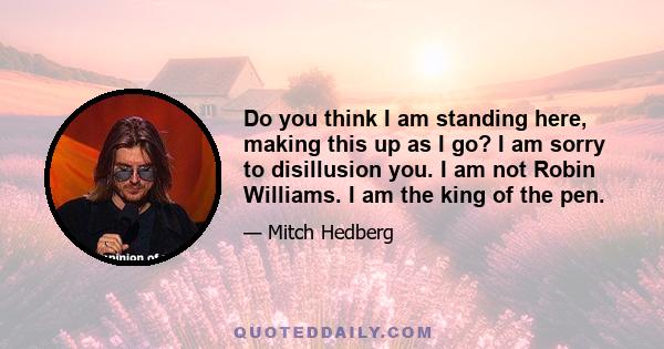 Do you think I am standing here, making this up as I go? I am sorry to disillusion you. I am not Robin Williams. I am the king of the pen.
