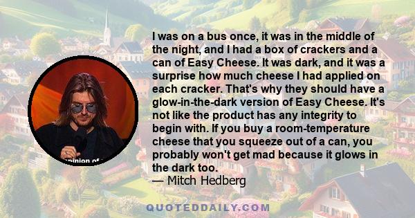 I was on a bus once, it was in the middle of the night, and I had a box of crackers and a can of Easy Cheese. It was dark, and it was a surprise how much cheese I had applied on each cracker. That's why they should have