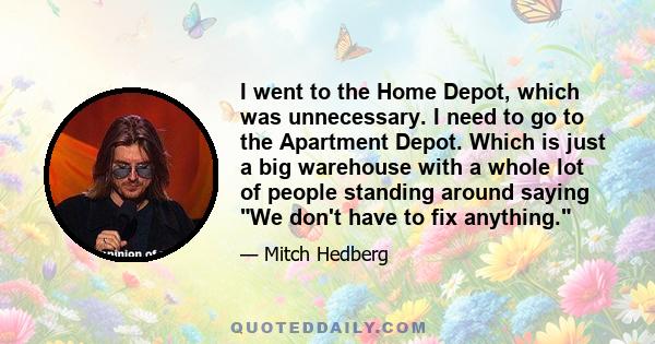 I went to the Home Depot, which was unnecessary. I need to go to the Apartment Depot. Which is just a big warehouse with a whole lot of people standing around saying We don't have to fix anything.
