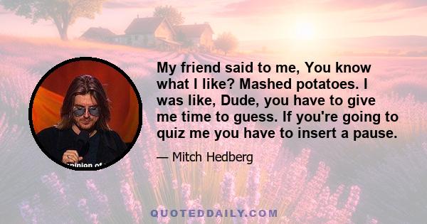 My friend said to me, You know what I like? Mashed potatoes. I was like, Dude, you have to give me time to guess. If you're going to quiz me you have to insert a pause.
