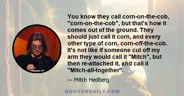 You know they call corn-on-the-cob, corn-on-the-cob, but that's how it comes out of the ground. They should just call it corn, and every other type of corn, corn-off-the-cob. It's not like if someone cut off my arm they