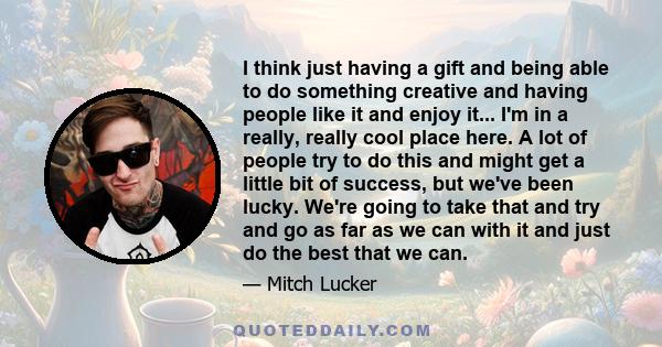 I think just having a gift and being able to do something creative and having people like it and enjoy it... I'm in a really, really cool place here. A lot of people try to do this and might get a little bit of success,