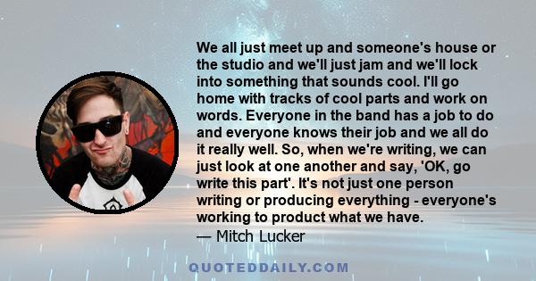 We all just meet up and someone's house or the studio and we'll just jam and we'll lock into something that sounds cool. I'll go home with tracks of cool parts and work on words. Everyone in the band has a job to do and