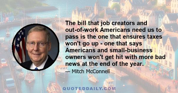 The bill that job creators and out-of-work Americans need us to pass is the one that ensures taxes won't go up - one that says Americans and small-business owners won't get hit with more bad news at the end of the year.