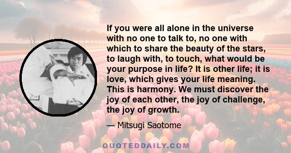 If you were all alone in the universe with no one to talk to, no one with which to share the beauty of the stars, to laugh with, to touch, what would be your purpose in life? It is other life; it is love, which gives