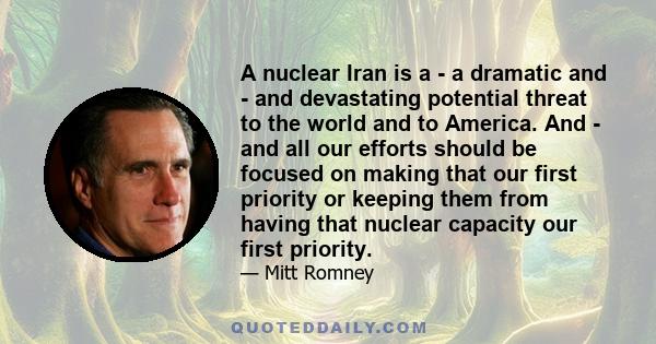A nuclear Iran is a - a dramatic and - and devastating potential threat to the world and to America. And - and all our efforts should be focused on making that our first priority or keeping them from having that nuclear
