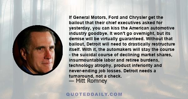 If General Motors, Ford and Chrysler get the bailout that their chief executives asked for yesterday, you can kiss the American automotive industry goodbye. It won't go overnight, but its demise will be virtually