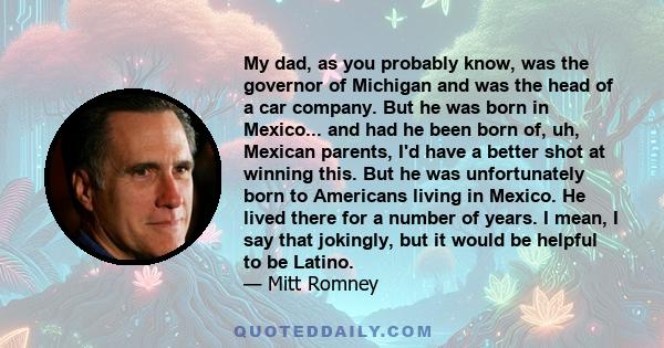 My dad, as you probably know, was the governor of Michigan and was the head of a car company. But he was born in Mexico... and had he been born of, uh, Mexican parents, I'd have a better shot at winning this. But he was