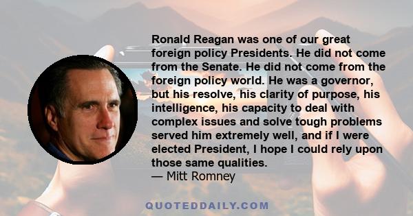 Ronald Reagan was one of our great foreign policy Presidents. He did not come from the Senate. He did not come from the foreign policy world. He was a governor, but his resolve, his clarity of purpose, his intelligence,