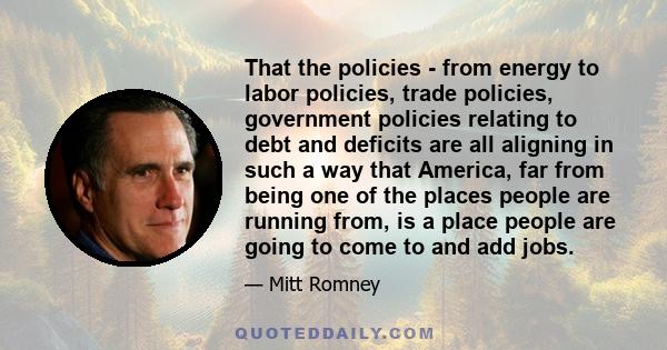 That the policies - from energy to labor policies, trade policies, government policies relating to debt and deficits are all aligning in such a way that America, far from being one of the places people are running from,